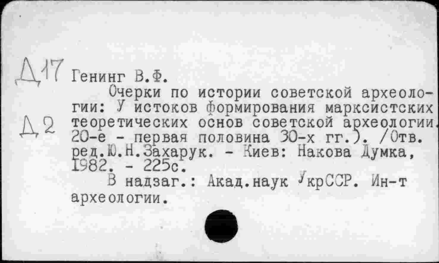 ﻿Д2
Генинг В.Ф.
Очерки по истории советской археологии: У истоков формирования марксистских теоретических основ советской археологии 2О-е - первая половина 30-х гг.). /Отв. рецЈО.Н.Захарук. - Киев: Накова Думка,
В надзаг.: Акад.наук ^крССР. Ин-т археологии.